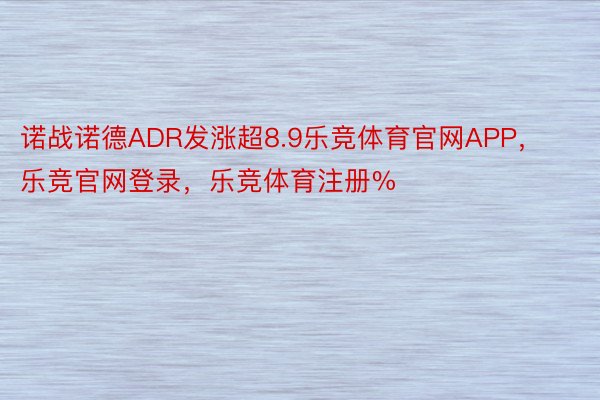 诺战诺德ADR发涨超8.9乐竞体育官网APP，乐竞官网登录，乐竞体育注册%