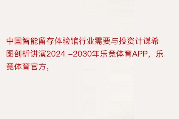 中国智能留存体验馆行业需要与投资计谋希图剖析讲演2024 -2030年乐竞体育APP，乐竞体育官方，